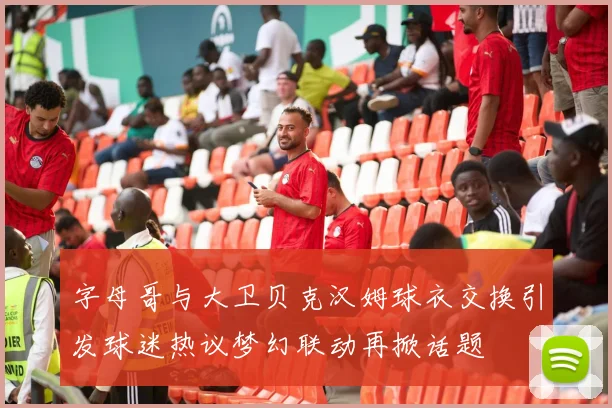 字母哥与大卫贝克汉姆球衣交换引发球迷热议梦幻联动再掀话题