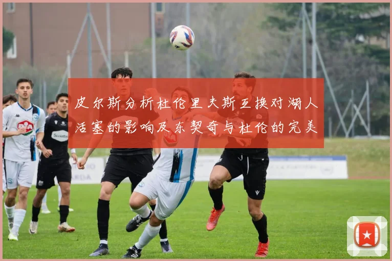 皮尔斯分析杜伦里夫斯互换对湖人活塞的影响及东契奇与杜伦的完美搭配