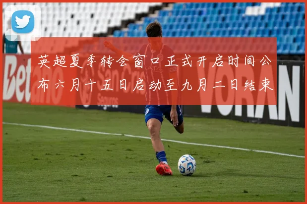 英超夏季转会窗口正式开启时间公布六月十五日启动至九月二日结束