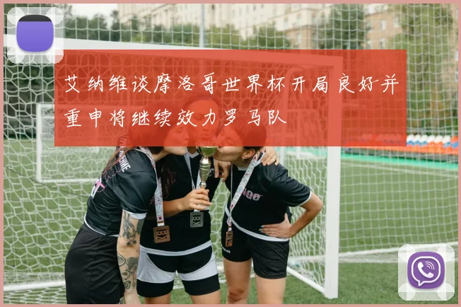 艾纳维谈摩洛哥世界杯开局良好并重申将继续效力罗马队