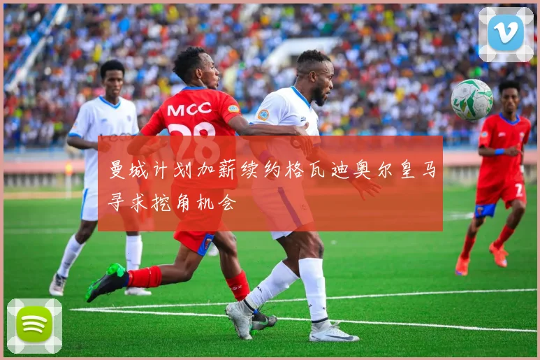 曼城计划加薪续约格瓦迪奥尔皇马寻求挖角机会