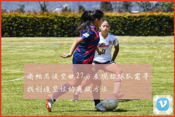 尚帕尼谈空砍27分表现称球队需寻找创造空位的有效方法