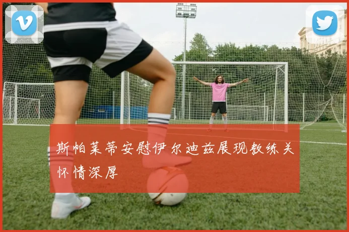 斯帕莱蒂安慰伊尔迪兹展现教练关怀情深厚