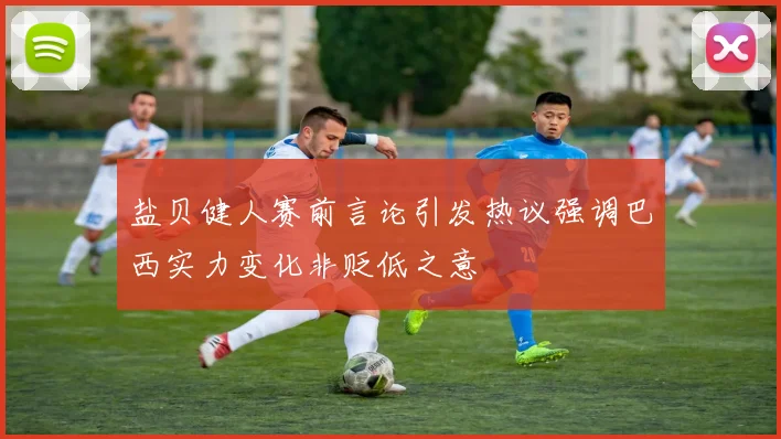 盐贝健人赛前言论引发热议强调巴西实力变化非贬低之意