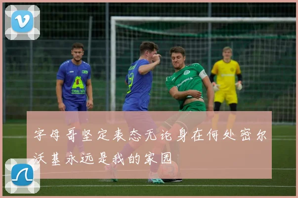 字母哥坚定表态无论身在何处密尔沃基永远是我的家园