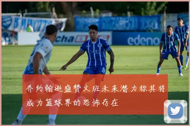 乔约翰逊盛赞文班未来潜力称其将成为篮球界的恐怖存在