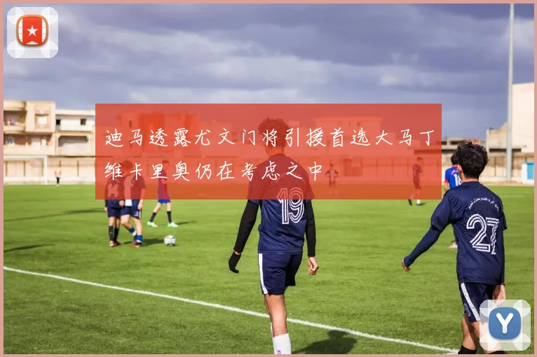 迪马透露尤文门将引援首选大马丁维卡里奥仍在考虑之中