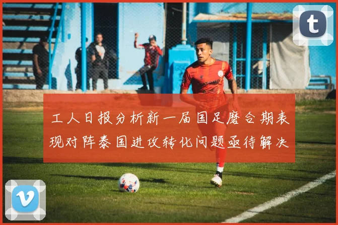 工人日报分析新一届国足磨合期表现对阵泰国进攻转化问题亟待解决