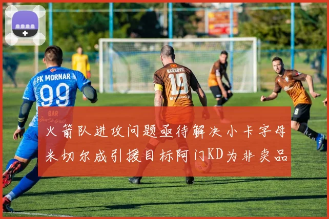 火箭队进攻问题亟待解决小卡字母米切尔成引援目标阿门KD为非卖品