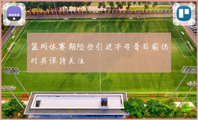 篮网休赛期险些引进字母哥目前仍对其保持关注