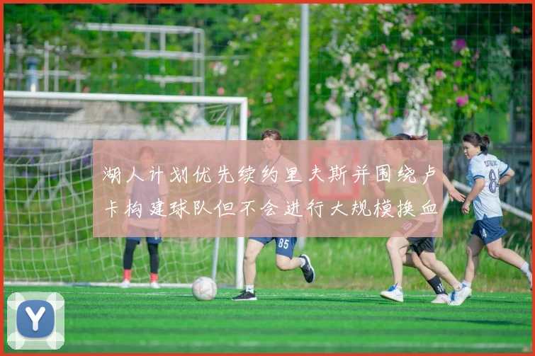湖人计划优先续约里夫斯并围绕卢卡构建球队但不会进行大规模换血