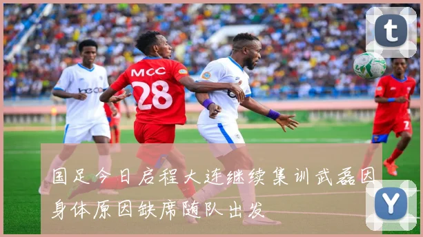 国足今日启程大连继续集训武磊因身体原因缺席随队出发