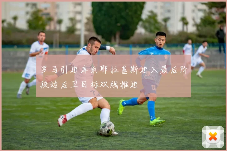 罗马引进库利耶拉基斯进入最后阶段边后卫目标双线推进